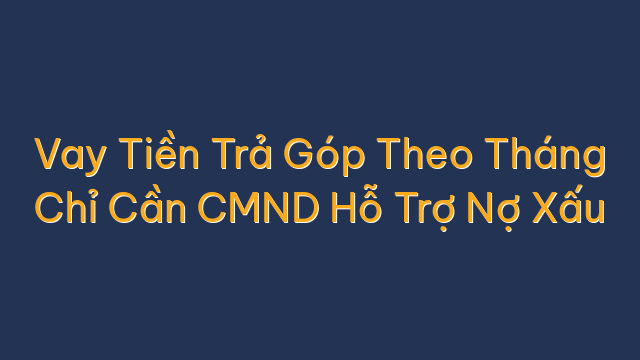 Vay Tiền Trả Góp Theo Tháng Chỉ Cần CMND